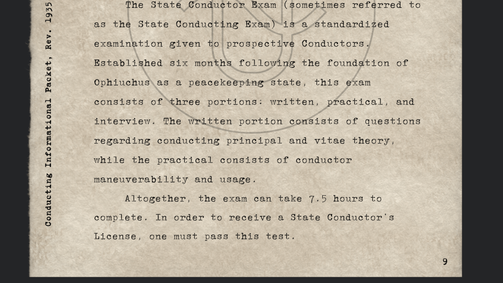 The State Conductor Exam (sometimes referred to as the State Conducting Exam) is a standardized examination given to prospective Conductors. Established six months following the foundation of Ophiuchus as a peacekeeping state, this exam consists of three portions: written, practical, and interview. The written portion consists of questions regarding conducting principal and vitae theory, while the practical consists of conductor maneuverability and usage. 
Altogether, the exam can take 7.5 hours to complete.
In order to receive a State Conductor’s License, one must pass this test. 
 Conducting Informational Packet, circa 1935  
