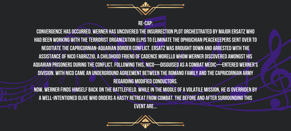 Re-cap:
Synchronization has occurred.
Werner has uncovered the insurrection plot orchestrated by Major Ersatz who had been working with the terrorist organization ELPIS to eliminate the Ophiuchian peacekeepers sent over to negotiate the Capricornian-Aquarian border conflict. Ersatz was brought down and arrested with the assistance of Nico Fabrizzio, a childhood friend of Cadence Morello whom Werner discovered amongst his Aquarian prisoners during the conflict.
Following this, Nico—disguised as a combat medic—entered Werner's division. With Nico came an underground agreement between the Romano Family and the Capricornian Army regarding modified conductors.
Now, Werner finds himself back on the battlefield. While in the middle of a volatile mission, he is overriden by a well-intentioned Olive who orders a hasty retreat from combat. The before and after surrounding this event are...
