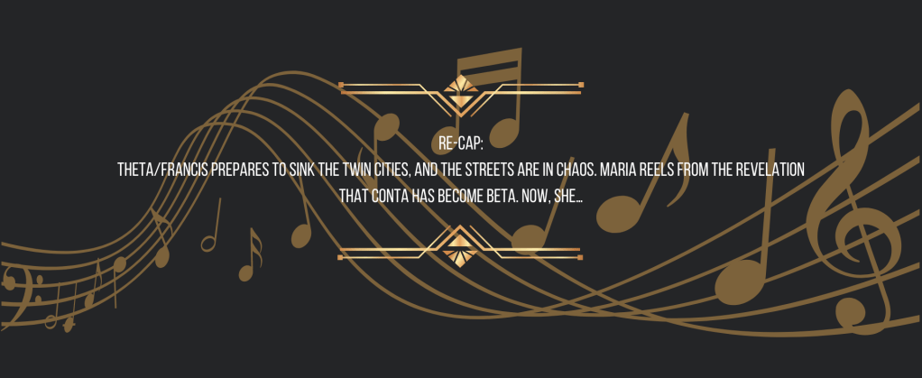 Re-cap:
Theta/Francis prepares to sink the Twin Cities, and the streets are in chaos. Maria reels from the revelation that Conta has become Beta. Now, she…