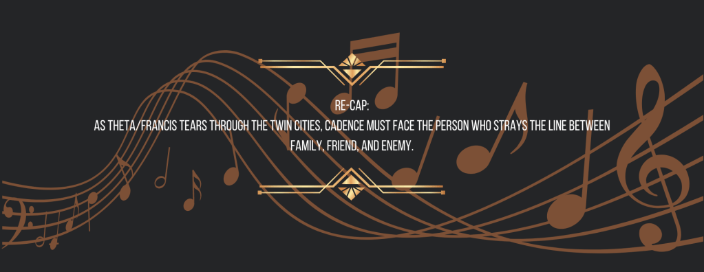 Re-cap:
As Theta/Francis tears through the Twin Cities, Cadence must face the person who strays the line between family, friend, and enemy.
