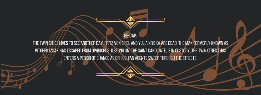 Re-cap:
The Twin Cities lives to see another day. Fritz von Spiel and Yulia Kriska are dead. The man formerly known as Wtorek Izsak has escaped from Ophiuchus. Ilseong Jin, the saint candidate, is in custody. The Twin Cities thus enters a period of change as Ophiuchian agents sweep through the streets.
