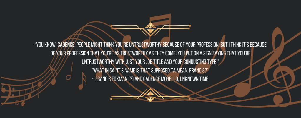 “You know, Cadence, people might think you’re untrustworthy because of your profession, but I think it’s because of your profession that you’re as trustworthy as they come. You put on a sign saying that you’re untrustworthy with just your job title and your conducting type.”
“What in saint’s name is that supposed ta mean, Francis?” 
 Francis Foxman (?) and Cadence Morello, unknown time  
