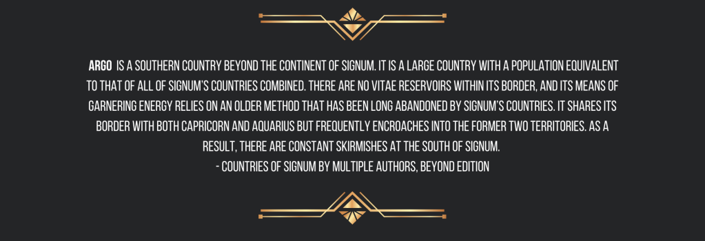  Argo is a southern country beyond the continent of Signum. It is a large country with a population equivalent to that of all of Signum’s countries combined. There are no vitae reservoirs within its border, and its means of garnering energy relies on an older method that has been long abandoned by Signum’s countries. It shares its border with both Capricorn and Aquarius but frequently encroaches into the former two territories. As a result, there are constant skirmishes at the south of Signum. 
- Countries of Signum by Multiple Authors, Beyond Edition
