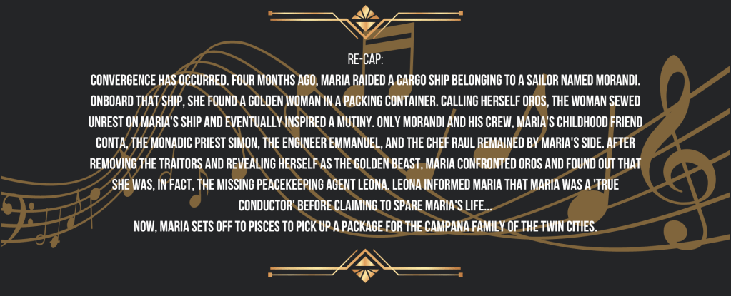 Re-cap:
Convergence occurred. Four months ago, Maria raided a cargo ship belonging to a sailor named Morandi. Onboard that ship, she found a golden woman in a packing container. Calling herself Oros, the woman sewed unrest on Maria's ship and eventually inspired a mutiny. Only Morandi and his crew, Maria's childhood friend Conta, the Monadic priest Simon, the engineer Emmanuel, and the chef Raul remained by Maria's side. After removing the traitors and revealing herself as the Golden Beast, Maria confronted Oros and found out that she was, in fact, the missing peacekeeping Agent Leona. Leona informed Maria that Maria was a 'True Conductor' before claiming to spare Maria's life...
Now, Maria sets off to Pisces to pick up a package for the Campana Family of the Twin Cities.
