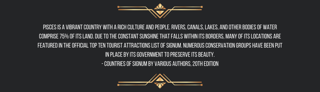Pisces is a vibrant country with a rich culture and people. Rivers, canals, lakes, and other bodies of water comprise 75% of its land. Due to the constant sunshine that falls within its borders, many of its locations are featured in the official top ten tourist attractions list of Signum. Numerous conservation groups have been put in place by its government to preserve its beauty.
- Countries of Signum by Various Authors, 20th edition