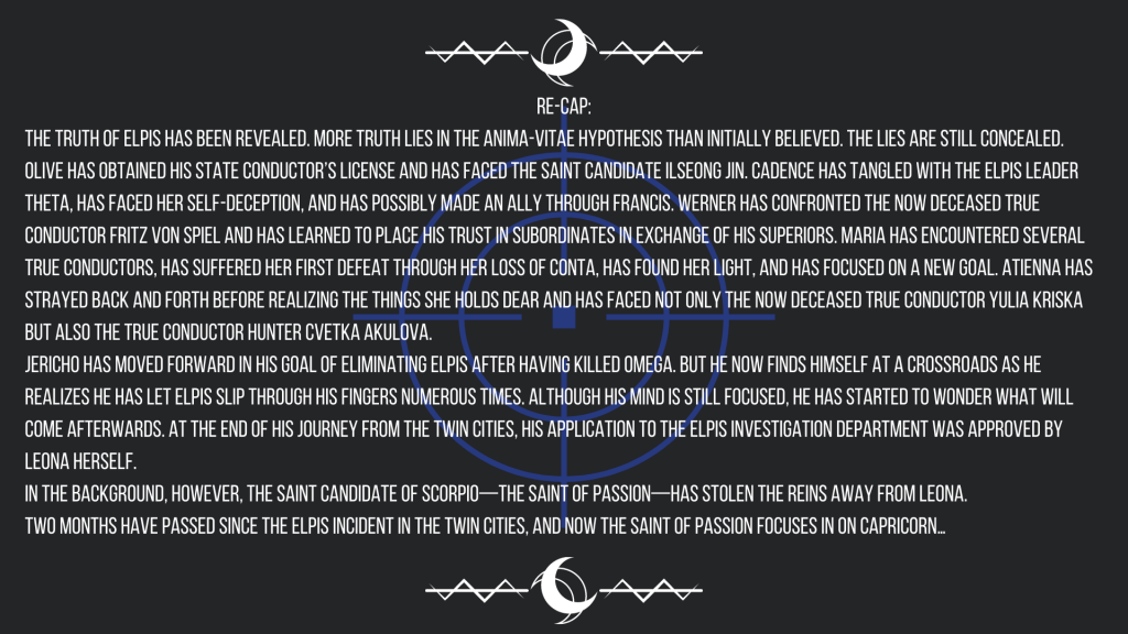 The truth of ELPIS has been revealed. More truth lies in the Anima-Vitae Hypothesis than initially believed. The lies are still concealed.
Olive has obtained his State Conductor’s License and has faced the saint candidate Ilseong Jin. Cadence has tangled with the ELPIS leader Theta, has faced her self-deception, and has possibly made an ally through Francis. Werner has confronted the now deceased True Conductor Fritz von Spiel and has learned to place his trust in subordinates in exchange of his superiors. Maria has encountered several True Conductors, has suffered her first defeat through her loss of Conta, has found her light, and has focused on a new goal. Atienna has strayed back and forth before realizing the things she holds dear and has faced not only the now deceased True Conductor Yulia Kriska but also the True Conductor hunter Cvetka Akulova.
Jericho has moved forward in his goal of eliminating ELPIS after having killed Omega. But he now finds himself at a crossroads as he realizes he has let ELPIS slip through his fingers numerous times. Although his mind is still focused, he has started to wonder what will come afterwards. At the end of his journey from the Twin Cities, his application to the ELPIS Investigation Department was approved by Leona herself.
In the background, however, the saint candidate of Scorpio—the Saint of Passion—has stolen the reins away from Leona.
Two months have passed since the ELPIS incident in the Twin Cities, and now the Saint of Passion focuses in on Capricorn…