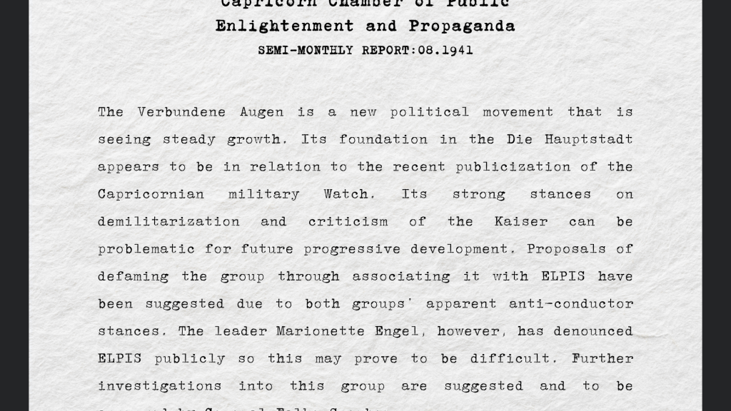 “The Verbundene Augen is a new political movement that is seeing steady growth. Its foundation in the Die Hauptstadt appears to be in relation to the recent publicization of the Capricornian military Watch. Its strong stances on demilitarization and criticism of the Kaiser can be problematic for future progressive development. Proposals of defaming the group through associating it with ELPIS have been suggested due to both groups’ apparent anti-conductor stances. The leader Marionette Engel, however, has denounced ELPIS publicly so this may prove to be difficult. Further investigations into this group are suggested and to be approved by General Falke Sperber.” 
 Report from Capricorn Chamber of Public Enlightenment and Propaganda, 08/1941  