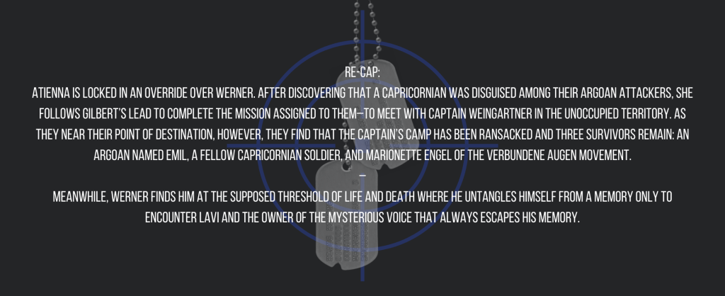 Re-cap:
Atienna is locked in an override over Werner. After discovering that a Capricornian was disguised among their Argoan attackers, she follows Gilbert’s lead to complete the mission assigned to them–to meet with Captain Weingartner in the unoccupied territory. As they near their point of destination, however, they find that the captain’s camp has been ransacked and three survivors remain: an Argoan named Emil, a fellow Capricornian soldier, and Marionette Engel of the Verbundene Augen movement.
–
Meanwhile, Werner finds him at the supposed threshold of life and death where he untangles himself from a memory only to encounter Lavi and the owner of the mysterious voice that always escapes his memory.