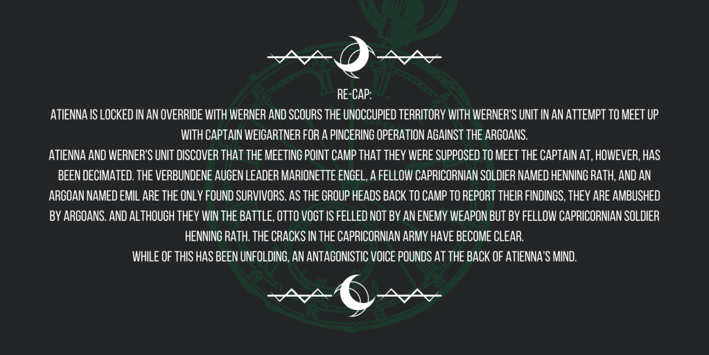 Re-cap:
Atienna is locked in an override with Werner and scours the unoccupied territory with Werner's unit in an attempt to meet up with Captain Weigartner for a pincering operation against the Argoans.
Atienna and Werner's unit discover that the meeting point camp that they were supposed to meet the captain at, however, has been decimated. The Verbundene Augen leader Marionette Engel, a fellow Capricornian soldier named Henning Rath, and an Argoan named Emil are the only found survivors. As the group heads back to camp to report their findings, they are ambushed by Argoans. And although they win the battle, Otto Vogt is felled not by an enemy weapon but by fellow Capricornian soldier Henning Rath. The cracks in the Capricornian army have become clear.
While of this has been unfolding, an antagonistic voice pounds at the back of Atienna's mind.