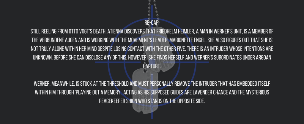 Re-cap:
Still reeling from Otto Vogt's death, Atienna discovers that Friedhelm Heimler, a man in Werner's unit, is a member of the Verbundene Augen and is working with the movement's leader, Marionette Engel. She also figures out that she is not truly alone within her mind despite losing contact with the other five. There is an intruder whose intentions are unknown. Before she can disclose any of this, however, she finds herself and Werner's subordinates under Argoan capture.
-
Werner, meanwhile, is stuck at the threshold and must personally remove the intruder that has embedded itself within him through 'playing out a memory'. Acting as his supposed guides are Lavender Chance and the mysterious peacekeeper Shion who stands on the opposite side.