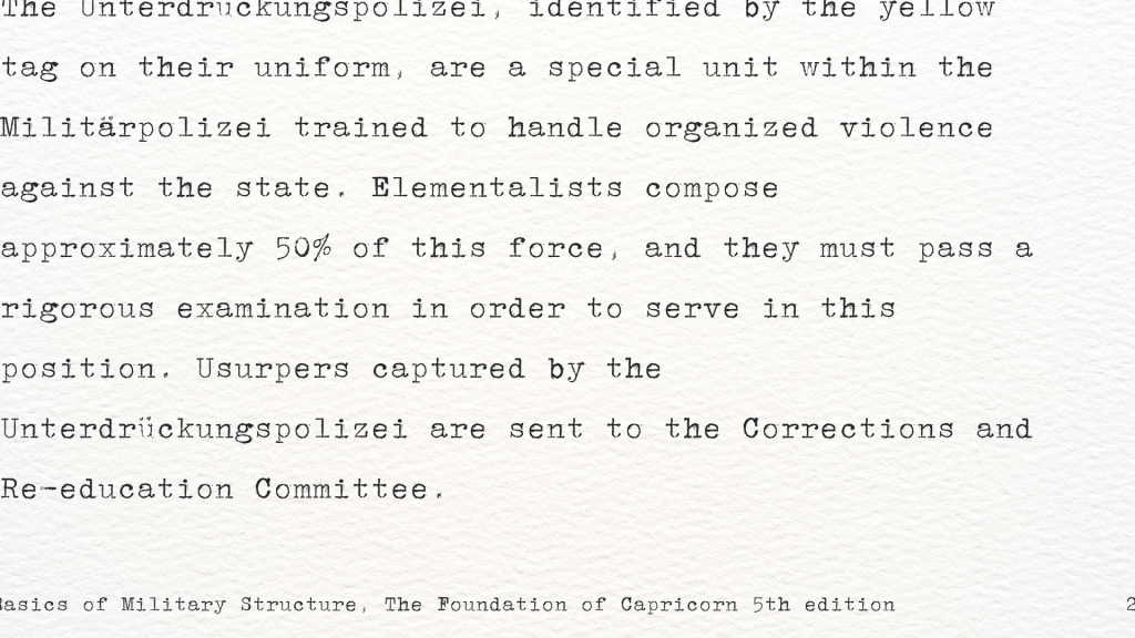 “The Unterdrückungspolizei, identified by the yellow tag on their uniform, are a special unit within the Militärpolizei trained to handle organized violence against the state. Elementalists compose approximately 50% of this force, and they must pass a rigorous examination in order to serve in this position. Usurpers captured by the Unterdrückungspolizei are sent to the Corrections and Re-education Committee.” 
Basics of Military Structure, The Foundation of Capricorn 5th edition
