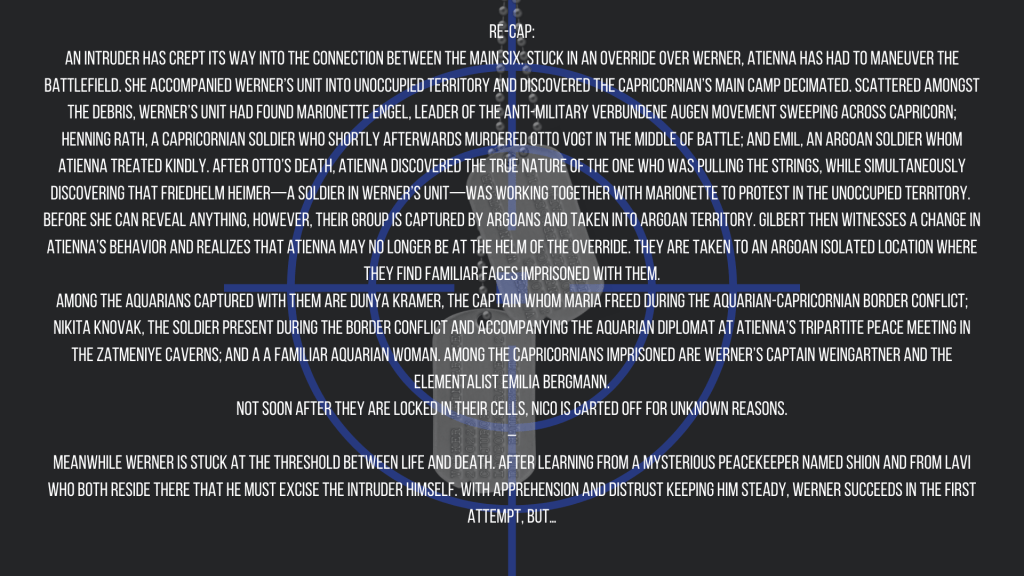 Re-cap:
An intruder has crept its way into the connection between the main six. Stuck in an override over Werner, Atienna has had to maneuver the battlefield. She accompanied Werner’s unit into unoccupied territory and discovered the Capricornian’s main camp decimated. Scattered amongst the debris, Werner’s unit had found Marionette Engel, leader of the anti-military Verbundene Augen movement sweeping across Capricorn; Henning Rath, a Capricornian soldier who shortly afterwards murdered Otto Vogt in the middle of battle; and Emil, an Argoan soldier whom Atienna treated kindly. After Otto’s death, Atienna discovered the true nature of the one who was pulling the strings, while simultaneously discovering that Friedhelm Heimer—a soldier in Werner’s unit—was working together with Marionette to protest in the unoccupied territory. 
Before she can reveal anything, however, their group is captured by Argoans and taken into Argoan territory. Gilbert then witnesses a change in Atienna’s behavior and realizes that Atienna may no longer be at the helm of the override. They are taken to an Argoan isolated location where they find familiar faces imprisoned with them.
Among the Aquarians captured with them are Dunya Kramer, the captain whom Maria freed during the Aquarian-Capricornian border conflict; Nikita Knovak, the soldier present during the border conflict and accompanying the Aquarian diplomat at Atienna’s tripartite peace meeting in the Zatmeniye caverns; and a a familiar Aquarian woman. Among the Capricornians imprisoned are Werner’s Captain Weingartner and the Elementalist Emilia Bergmann.
Not soon after they are locked in their cells, Nico is carted off for unknown reasons.
–
Meanwhile Werner is stuck at the threshold between life and death. After learning from a mysterious peacekeeper named Shion and from Lavi who both reside there that he must excise the intruder himself. With apprehension and distrust keeping him steady, Werner succeeds in the first attempt, but…
