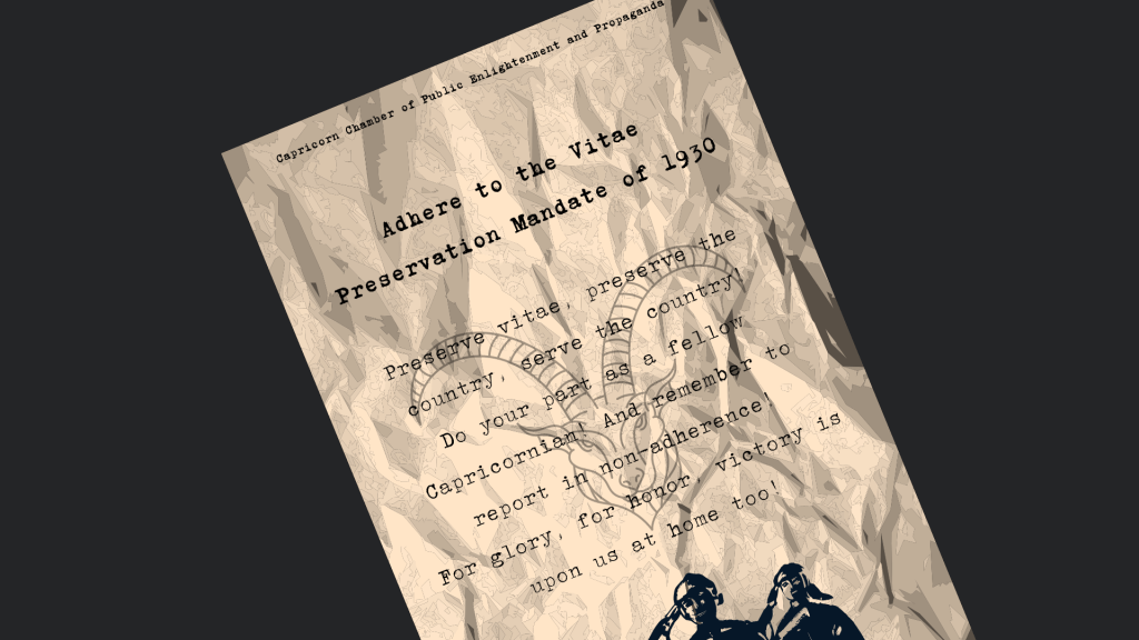 “Adhere to the Vitae Preservation Mandate of 1930.
Preserve vitae, preserve the country, serve the country!
Do your part as a fellow Capricornian! And remember to report in non-adherence!
For glory, for honor, victory is upon us at home too!“
Vitae Preservation Mandate Adherence Poster, posted by the Capricorn Chamber of Public Enlightenment and Propaganda 
