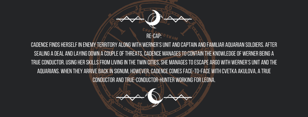 Re-cap:
Cadence finds herself in enemy territory along with Werner’s unit and Captain and familiar Aquarian soldiers. After sealing a deal and laying down a couple of threats, Cadence manages to contain the knowledge of Werner being a True Conductor. Using her skills from living in the Twin Cities, she manages to escape Argo with Werner’s unit and the Aquarians. When they arrive back in Signum, however, Cadence comes face-to-face with Cvetka Akulova, a True Conductor and True-Conductor-hunter working for Leona.
