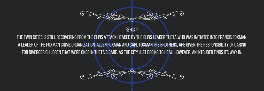 Re-cap:
The Twin Cities is still recovering from the ELPIS attack headed by the ELPIS leader Theta who was initiated into Francis Foxman, a leader of the Foxman crime organization. Allen Foxman and Carl Foxman, his brothers, are given the responsibility of caring for Diverger children that were once in Theta’s care. As the city just begins to heal, however, an intruder finds its way in.
