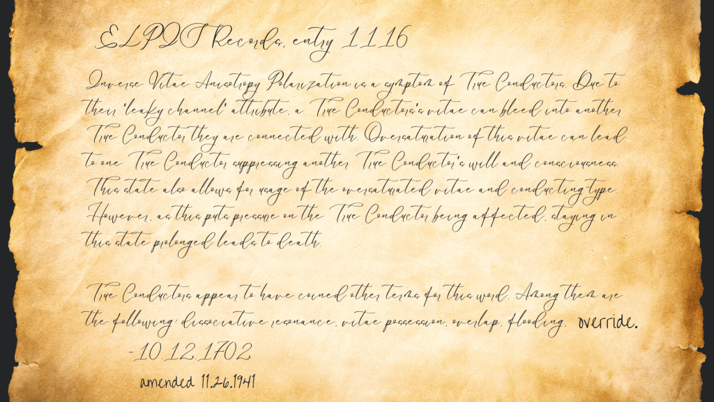 Inverse Vitae Anisotropy Polarization is a symptom of True Conductors. Due to their ‘leaky channel’ attribute, a True Conductors’s vitae can bleed into another True Conductor they are connected with. Oversaturation of this vitae can lead to one True Conductor suppressing another True Conductor’s will and consciousness. This state also allows for usage of the oversaturated vitae and conducting-type. However, as this puts pressure on the True Conductor being affected, staying in this state prolonged leads to death.
True Conductors appear to have coined other terms for this word. Among them are the following: dissociative resonance, vitae possession, overlap, flooding, override.

10.12.1702, Entry 1115, ELPIS Records. Amended 11.26.1941.
