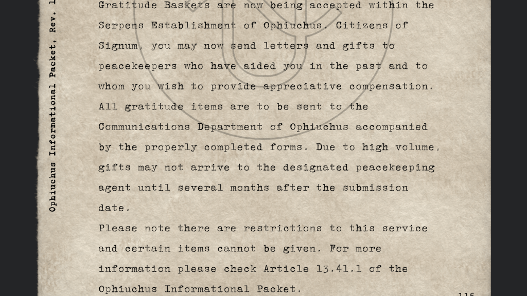 "Gratitude Baskets are now being accepted within the Serpens Establishment of Ophiuchus. Citizens of Signum, you may now send letters and gifts to peacekeepers who have aided you in the past and to whom you wish to provide appreciative compensation. All gratitude items are to be sent to the Communications Department of Ophiuchus accompanied by the properly completed forms. Due to high volume, gifts may not arrive to the designated peacekeeping agent until several months after the submission date.
Please note there are restrictions to this service and certain items cannot be given. For more information please check Article 13.41.1 of the Ophiuchus Informational Packet."
- Ophiuchus Informational Packet, circa 1935