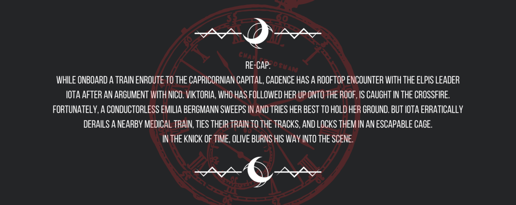 Re-cap:
While onboard a train enroute to the Capricornian capital, Cadence has a rooftop encounter with the ELPIS leader Iota after an argument with Nico. Viktoria, who has followed her up onto the roof, is caught in the crossfire. Fortunately, a conductorless Emilia Bergmann sweeps in and tries her best to hold her ground. But Iota erratically derails a nearby medical train, ties their train to the tracks, and locks them in an escapable cage.
In the knick of time, Olive burns his way into the scene.