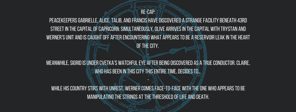 Re-cap:
Peacekeepers Gabrielle, Alice, Talib, and Francis have discovered a strange facility beneath 43rd Street in the capital of Capricorn. Simultaneously, Olive arrives in the capital with Trystan and Werner’s unit and is caught off after encountering what appears to be a reservoir leak in the heart of the city. 
-
Meanwhile, Sigrid is under Cvetka’s watchful eye after being discovered as a True Conductor. Claire, who has been in this city this entire time, decides to… 
-
While his country stirs with unrest, Werner comes face-to-face with the one who appears to be manipulating the strings at the threshold of life and death.
