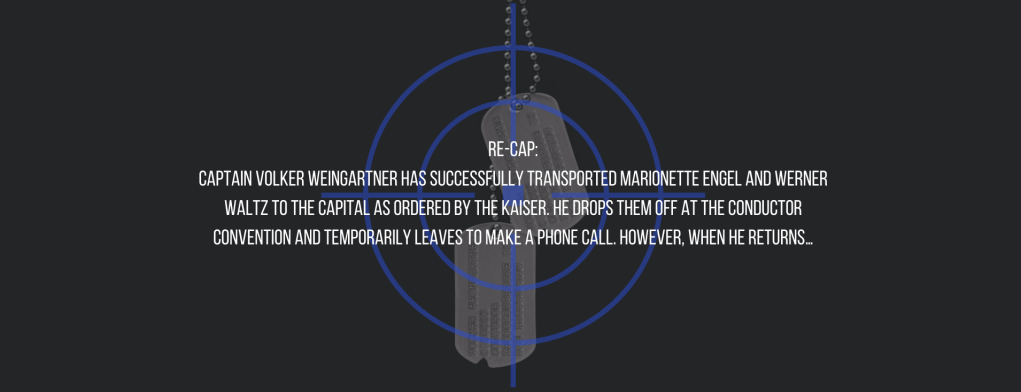 Re-cap:
Captain Volker Weingartner has successfully transported Marionette Engel and Werner Waltz to the capital as ordered by the Kaiser. He drops them off at the conductor convention and temporarily leaves to make a phone call. However, when he returns…
