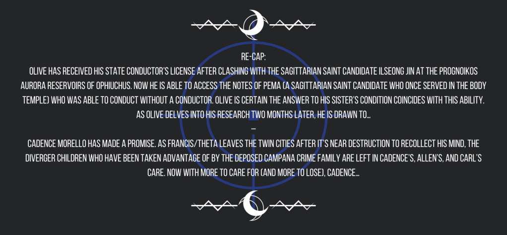 Re-cap:
Olive has received his State Conductor’s License after clashing with the Sagittarian saint candidate Ilseong Jin at the Prognoikos Aurora Reservoirs of Ophiuchus. Now he is able to access the notes of Pema (a Sagittarian saint candidate who once served in the Body Temple) who was able to conduct without a conductor. Olive is certain the answer to his sister’s condition coincides with this ability. As Olive delves into his research two months later, he is drawn to…
–
Cadence Morello has made a promise. As Francis/Theta leaves the Twin Cities after it’s near destruction to recollect his mind, the Diverger children who have been taken advantage of by the deposed Campana crime family are left in Cadence’s, Allen’s, and Carl’s care. Now with more to care for (and more to lose), Cadence…