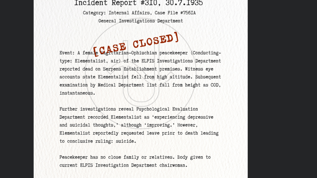 Incident Report #310, 30.7.1935 [CASE CLOSED]
Event: A female Sagittarian-Ophiuchian peacekeeper (Conducting-type: Elementalist, air) of the ELPIS Investigations Department reported dead on Serpens Establishment premises. Witness eye accounts state Elementalist fell from high altitude. Subsequent examination by Medical Department list fall from height as COD, instantaneous.
Further investigations reveal Psychological Evaluation Department recorded Elementalist as ‘experiencing depressive and suicidal thoughts,’ although ‘improving.’ However, Elementalist reportedly requested leave prior to death leading to conclusive ruling: suicide.
Peacekeeper has no close family or relatives. Body given to current ELPIS Investigation Department chairwoman.
-
Category: Internal Affairs, Case File #756IA, General Investigations Department

