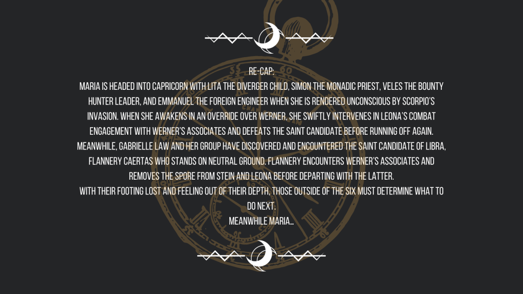 Re-cap:
Maria is headed into Capricorn with Lita the Diverger child, Simon the Monadic Priest, Veles the bounty hunter leader, and Emmanuel the foreign engineer when she is rendered unconscious by Scorpio’s invasion. When she awakens in an override over Werner, she swiftly intervenes in Leona’s combat engagement with Werner’s associates and defeats the saint candidate before running off again.
Meanwhile, Gabrielle Law and her group have discovered and encountered the saint candidate of Libra, Flannery Caertas who stands on neutral ground. Flannery encounters Werner’s associates and removes the spore from Stein and Leona before departing with the latter.
With their footing lost and feeling out of their depth, those outside of the six must determine what to do next.
Meanwhile Maria…
