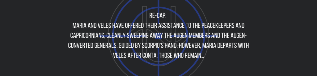 Re-cap: 
Maria and Veles have offered their assistance to the peacekeepers and Capricornians, cleanly sweeping away the Augen members and the Augen-converted generals. Guided by Scorpio’s hand, however, Maria departs with Veles after Conta. Those who remain…
