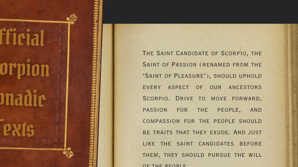 “The Saint Candidate of Scorpio, the Saint of Passion (renamed from the ‘Saint of Pleasure’), should uphold every aspect of our ancestors Scorpio. Drive to move forward, passion for the people, and compassion for the people should be traits that they exude. And just like the saint candidates before them, they should pursue the will of the people.”
Official Scorpioan Monadic Texts
