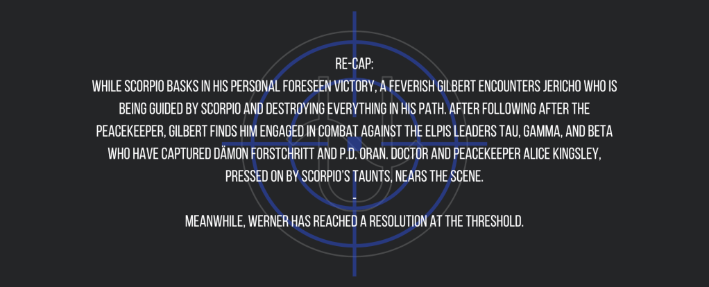 Re-cap:
While Scorpio basks in his personal foreseen victory, a feverish Gilbert encounters Jericho who is being guided by Scorpio and destroying everything in his path. After following after the peacekeeper, Gilbert finds him engaged in combat against the ELPIS leaders Tau, Gamma, and Beta who have captured Dämon Forstchritt and P.D. Oran. Doctor and peacekeeper Alice Kingsley, pressed on by Scorpio’s taunts, nears the scene.
-
Meanwhile, Werner has reached a resolution at the threshold.
