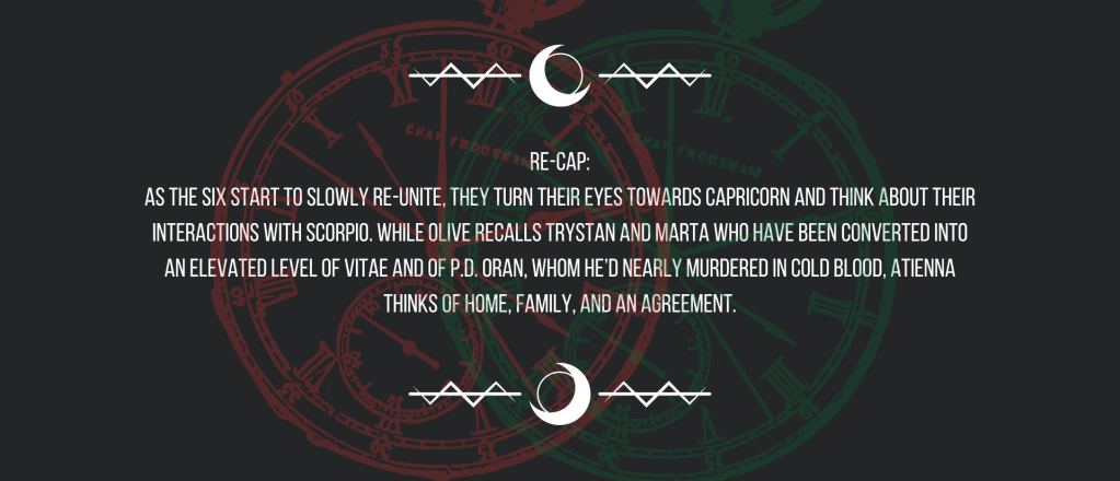 Re-cap:
As the six start to slowly re-unite, they turn their eyes towards Capricorn and think about their interactions with Scorpio. While Olive recalls Trystan and Marta who have been converted into an elevated level of vitae and of P.D. Oran, whom he’d nearly murdered in cold blood, Atienna thinks of home, family, and an agreement.