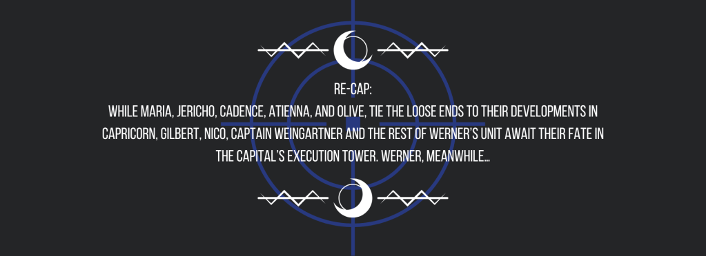 Re-cap:
While Maria, Jericho, Cadence, Atienna, and Olive, tie the loose ends to their developments in Capricorn, Gilbert, Nico, Captain Weingartner and the rest of Werner’s unit await their fate in the capital’s execution tower. Werner, meanwhile…
