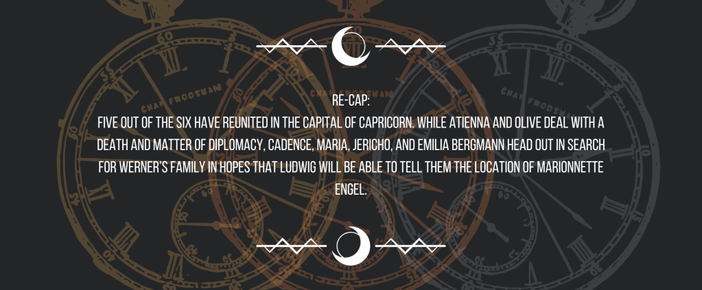 Re-cap:
Five out of the six have reunited in the capital of Capricorn. While Atienna and Olive deal with a death and matter of diplomacy, Cadence, Maria, Jericho, and Emilia Bergmann head out in search for Werner’s family in hopes that Ludwig will be able to tell them the location of Marionnette Engel.
