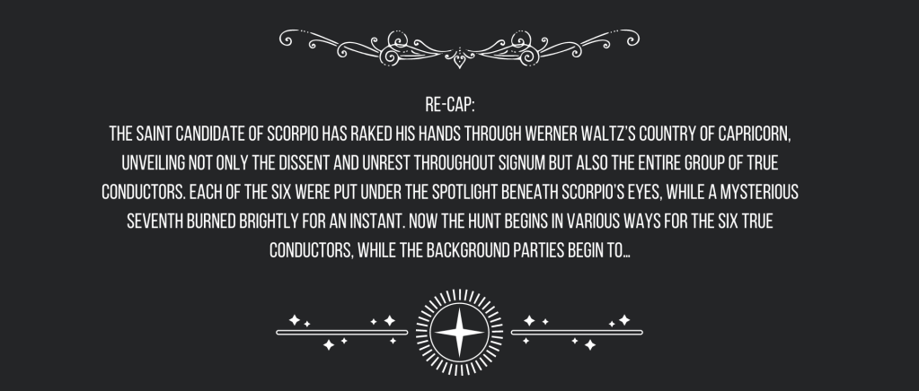 Re-cap:
The Saint Candidate of Scorpio has raked his hands through Werner Waltz’s country of Capricorn, unveiling not only the dissent and unrest throughout Signum but also the entire group of True Conductors. Each of the six were put under the spotlight beneath Scorpio’s eyes, while a mysterious seventh burned brightly for an instant. Now the hunt begins in various ways for the six True Conductors, while the background parties begin to…
