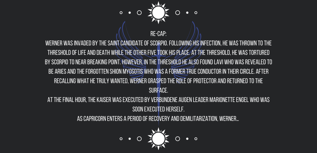 Re-cap:
Werner was invaded by the Saint Candidate of Scorpio. Following his infection, he was thrown to the threshold of life and death while the other five took his place. At the threshold, he was tortured by Scorpio to near breaking point. However, in the threshold he also found Lavi who was revealed to be Aries and the forgotten Shion Myosotis who was a former True Conductor in their circle. After recalling what he truly wanted, Werner grasped the role of protector and returned to the surface.
At the final hour, the Kaiser was executed by Verbundene Augen leader Marionette Engel who was soon executed herself.
As Capricorn enters a period of recovery and demilitarization, Werner…