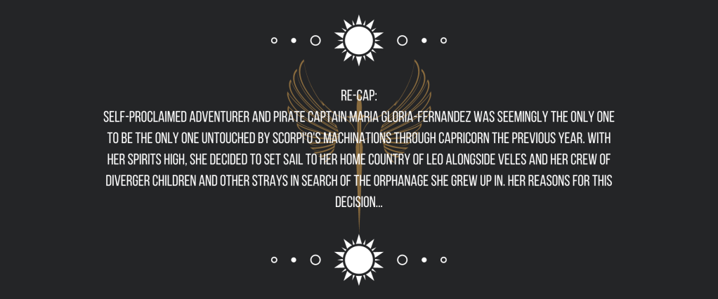 Re-cap:
Self-proclaimed adventurer and pirate captain Maria Gloria-Fernandez was seemingly the only one to be the only one untouched by Scorpio’s machinations through Capricorn the previous year. With her spirits high, she decided to set sail to her home country of Leo alongside Veles and her crew of Diverger children and other strays in search of the orphanage she grew up in. Her reasons for this decision… 
