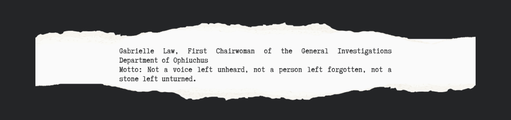 Gabrielle Law, First Chairwoman of the General Investigations Department of Ophiuchus
Motto: Not a voice left unheard, not a person left forgotten, not a stone left unturned. 
