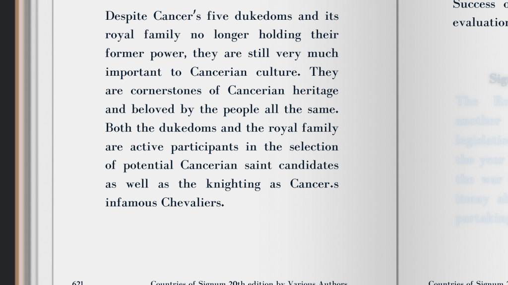 “Despite Cancer’s five dukedoms and its royal family no longer holding their former power, they are still very much important to Cancerian culture. They are cornerstones of Cancerian heritage and beloved by the people all the same. Both the dukedoms and the royal family are active participants in the selection of potential Cancerian saint candidates as well as the knighting as Cancer’s infamous Chevaliers.”
Countries of Signum by Multiple Authors, 20th edition

