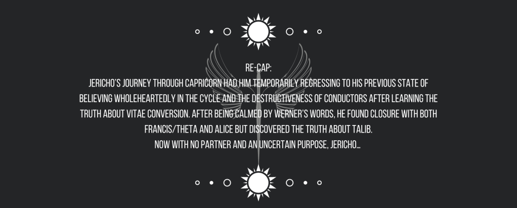 Re-cap:
Jericho’s journey through Capricorn had him temporarily regressing to his previous state of believing wholeheartedly in the cycle and the destructiveness of conductors after learning the truth about vitae conversion. After being calmed by Werner’s words, he found closure with both Francis/Theta and Alice but discovered the truth about Talib.
Now with no partner and an uncertain purpose, Jericho…