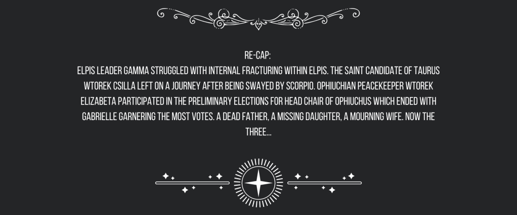 Re-cap: 
ELPIS Leader Gamma struggled with internal fracturing within ELPIS. The Saint Candidate of Taurus Wtorek Csilla left on a journey after being swayed by Scorpio. Ophiuchian Peacekeeper Wtorek Elizabeta participated in the preliminary elections for head chair of Ophiuchus which ended with Gabrielle garnering the most votes. 
A dead father, a missing daughter, a mourning wife. Now the three…
