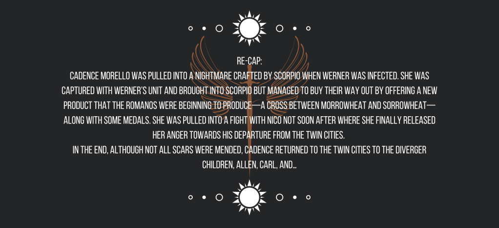Re-cap:
Cadence Morello was pulled into a nightmare crafted by Scorpio when Werner was infected. She was captured with Werner’s unit and brought into Scorpio but managed to buy their way out by offering a new product that the Romanos were beginning to produce—a cross between morrowheat and sorrowheat—along with some medals. She was pulled into a fight with Nico not soon after where she finally released her anger towards his departure from the Twin Cities. 
In the end, although not all scars were mended, Cadence returned to the Twin Cities to the Diverger children, Allen, Carl, and…
