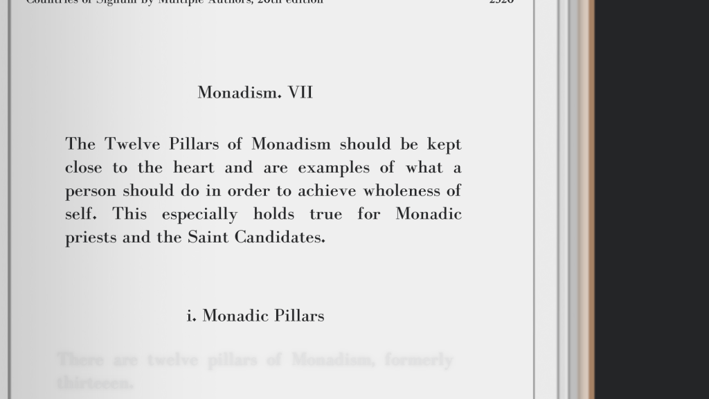 The Twelve Pillars of Monadism should be kept close to the heart and are examples of what a person should do in order to achieve wholeness of self. This especially holds true for Monadic priests and the Saint Candidates.
Monadism, Countries of Signum by Multiple Authors, 20th edition