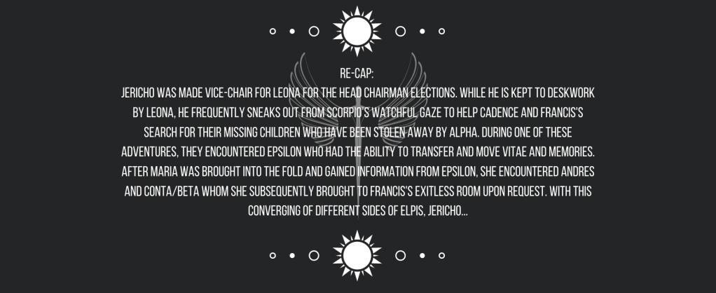 Re-cap: 
Jericho was made vice-chair for Leona for the Head Chairman Elections. While he is kept to deskwork by Leona, he frequently sneaks out from Scorpio’s watchful gaze to help Cadence and Francis’s search for their missing children who have been stolen away by Alpha. During one of these adventures, they encountered Epsilon who had the ability to transfer and move vitae and memories. After Maria was brought into the fold and gained information from Epsilon, she encountered Andres and Conta/Beta whom she subsequently brought to Francis’s exitless room upon request. 
With this converging of different sides of ELPIS, Jericho…
