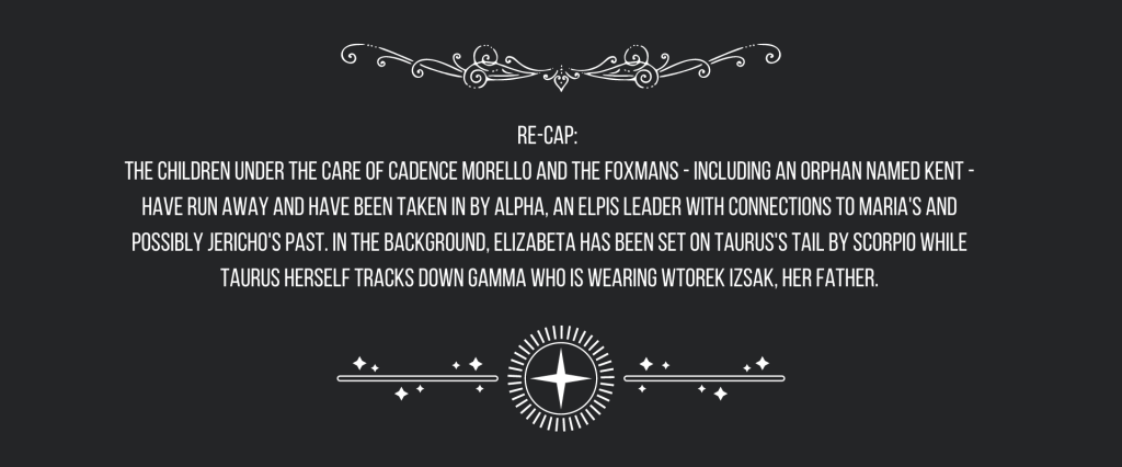 Re-cap: 
The children under the care of Cadence Morello and the Foxmans—including an orphan named Kent—have run away and have been taken in by Alpha, an ELPIS leader with connections to Maria’s and possibly Jericho’s past. In the background, Elizabeta has been set on Taurus’s tail by Scorpio while Taurus herself tracks down Gamma who is wearing Wtorek Izsak, her father.
