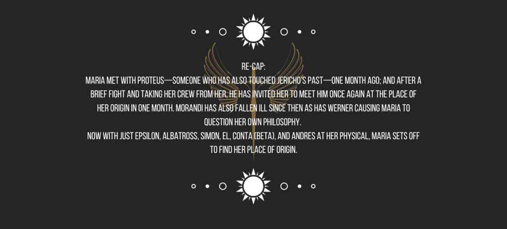 Re-cap:
Maria met with Proteus—someone who has also touched Jericho’s past—one month ago; and after a brief fight and taking her crew from her, he has invited her to meet him once again at the place of her origin in one month. Morandi has also fallen ill since then as has Werner causing Maria to question her own philosophy. 
Now with just Epsilon, Albatross, Simon, El, Conta (Beta), and Andres at her physical, Maria sets off to find her place of origin.
