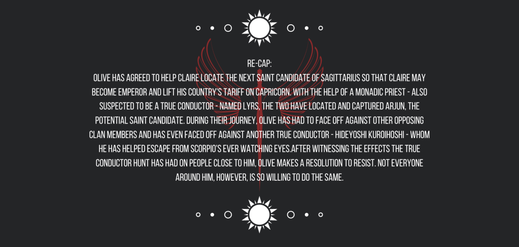 Re-cap:
Olive has agreed to help Claire locate the next Saint Candidate of Sagittarius so that Claire may become emperor and lift his country’s tariff on Capricorn. With the help of a Monadic priest—also suspected to be a True Conductor—named Lyrs, the two have located and captured Arjun, the potential saint candidate. During their journey, Olive has had to face off against other opposing clan members and has even faced off against another True Conductor—Hideyoshi Kuroihoshi—whom he has helped escape from Scorpio’s ever watching eyes.
After witnessing the effects the True Conductor hunt has had on people close to him, Olive makes a resolution to resist. Not everyone around him, however, is so willing to do the same.
