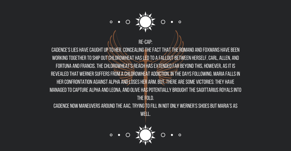 Re-cap:
Cadence’s lies have caught up to her. Concealing the fact that the Romano and Foxmans have been working together to ship out chlorowheat has led to a fallout between herself, Carl, Allen, and Fortuna and Francis. The chlorowheat’s reach has extended far beyond this, however, as it is revealed that Werner suffers from a chlorowheat addiction. In the days following, Maria falls in her confrontation against Alpha and loses her arm. But, there are some victories: they have managed to capture Alpha and Leona, and Olive has potentially brought the Sagittarius royals into the fold.
Cadence now maneuvers around the AAC, trying to fill in not only Werner’s shoes but Maria’s as well.
