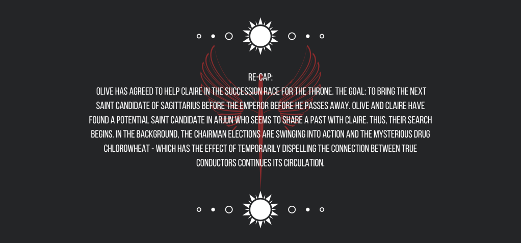 Re-cap: 
Olive has agreed to help Claire in the succession race for the throne. The goal: to bring the next Saint Candidate of Sagittarius before the emperor before he passes away. Olive and Claire have found a potential saint candidate in Arjun who seems to share a past with Claire. Thus, their search begins. 
In the background, the Chairman Elections are swinging into action and the mysterious drug chlorowheat—which has the effect of temporarily dispelling the connection between True Conductors—continues its circulation.
