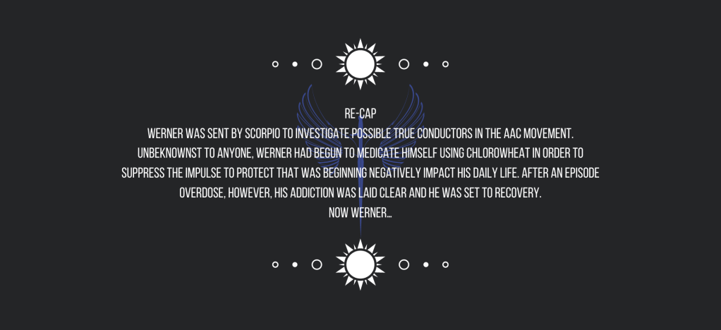 Re-cap
Werner was sent by Scorpio to investigate possible True Conductors in the AAC movement. Unbeknownst to anyone, Werner had begun to medicate himself using chlorowheat in order to suppress the impulse to protect that was beginning negatively impact his daily life. After an overdose, however, his addiction was laid clear and he was set to recovery.
Now Werner…
