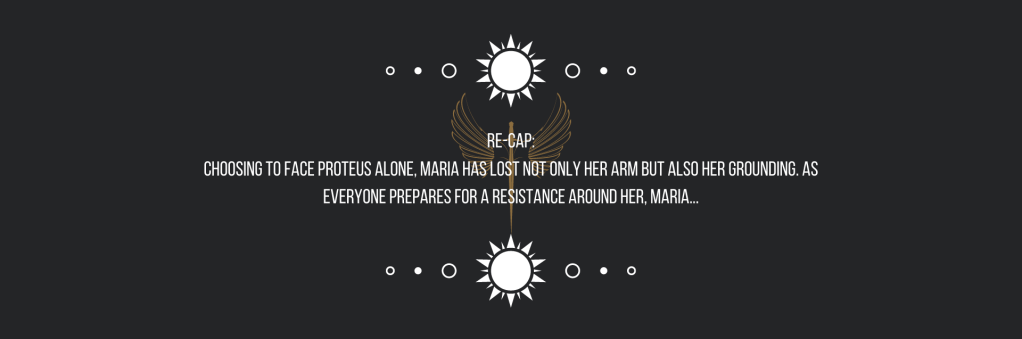 Re-cap:
Choosing to face Proteus alone, Maria has lost not only her arm but also her grounding. As everyone prepares for a resistance around her, Maria—

